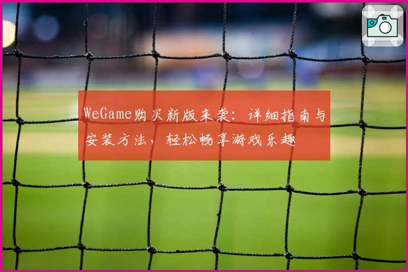 WeGame购买新版来袭:详细指南与安装方法,轻松畅享游戏乐趣