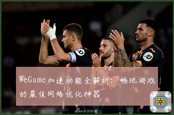 WeGame加速功能全解析:畅玩游戏的最佳网络优化神器