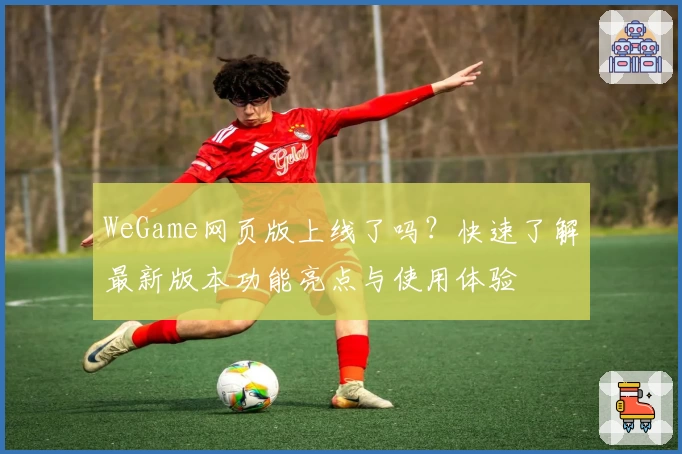 WeGame网页版上线了吗?快速了解最新版本功能亮点与使用体验
