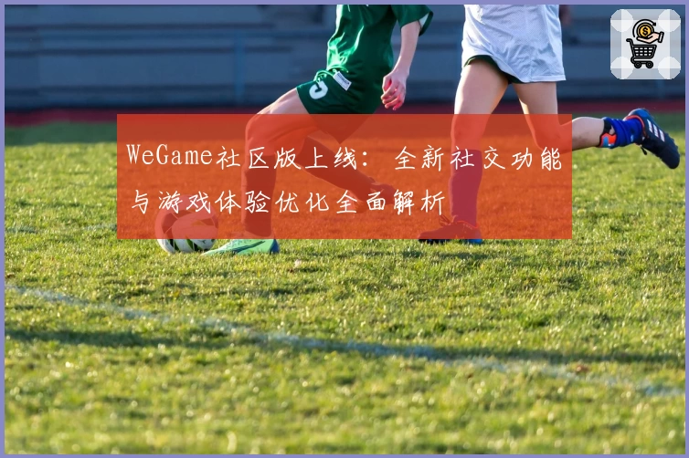 WeGame社区版上线:全新社交功能与游戏体验优化全面解析