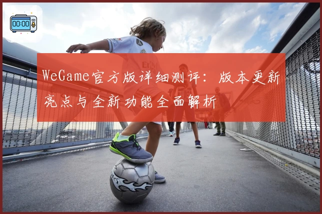 WeGame官方版详细测评:版本更新亮点与全新功能全面解析