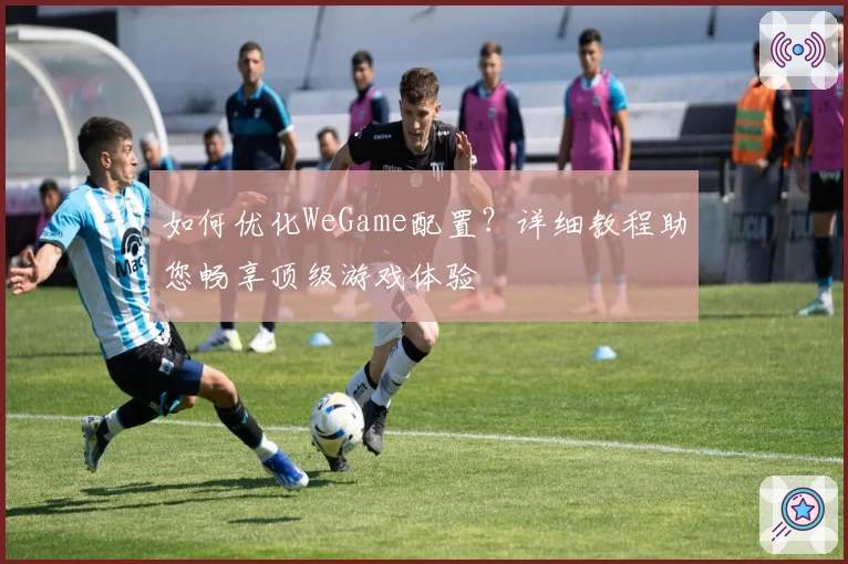 如何优化WeGame配置？详细教程助您畅享顶级游戏体验