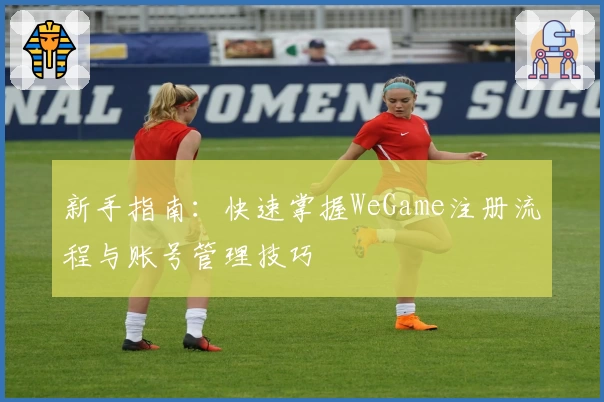 新手指南：快速掌握WeGame注册流程与账号管理技巧