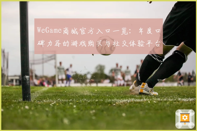 WeGame商城官方入口一览：年度口碑力荐的游戏购买与社交体验平台