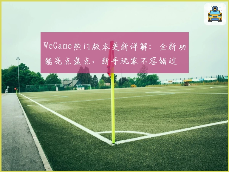 WeGame热门版本更新详解：全新功能亮点盘点，新手玩家不容错过