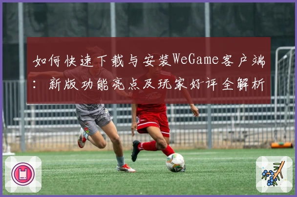 如何快速下载与安装WeGame客户端：新版功能亮点及玩家好评全解析
