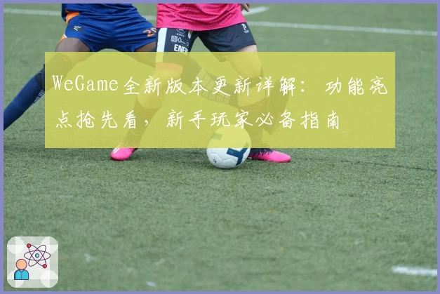 WeGame全新版本更新详解：功能亮点抢先看，新手玩家必备指南