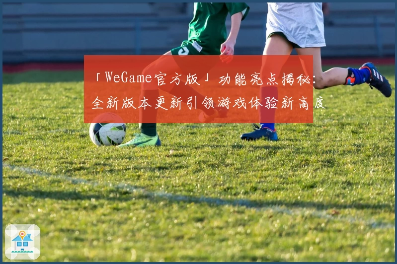 「WeGame官方版」功能亮点揭秘：全新版本更新引领游戏体验新高度
