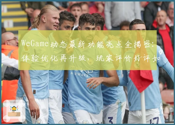 WeGame动态最新功能亮点全揭密：体验优化再升级，玩家评价好评如潮