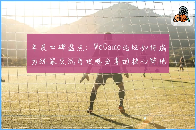 年度口碑盘点:WeGame论坛如何成为玩家交流与攻略分享的核心阵地