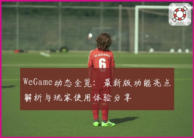 WeGame动态全览：最新版功能亮点解析与玩家使用体验分享