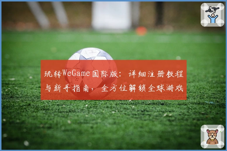 玩转WeGame国际版：详细注册教程与新手指南，全方位解锁全球游戏精彩