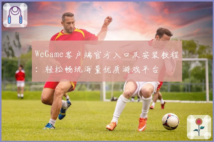 WeGame客户端官方入口及安装教程：轻松畅玩海量优质游戏平台