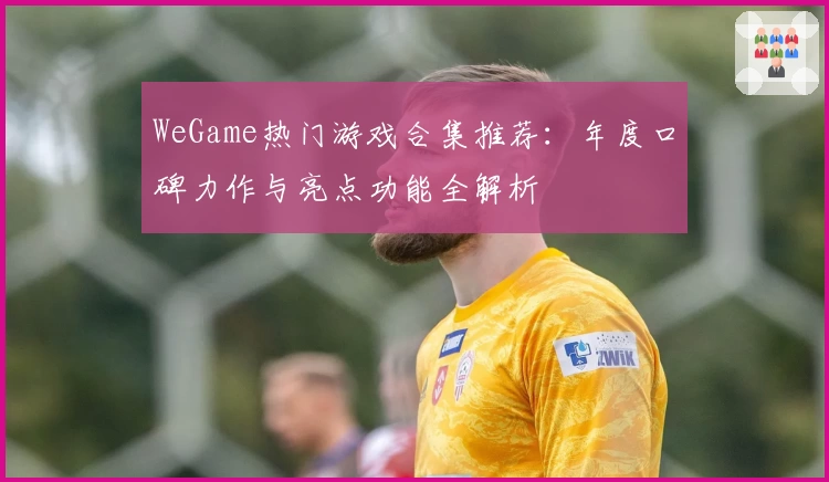 WeGame热门游戏合集推荐：年度口碑力作与亮点功能全解析