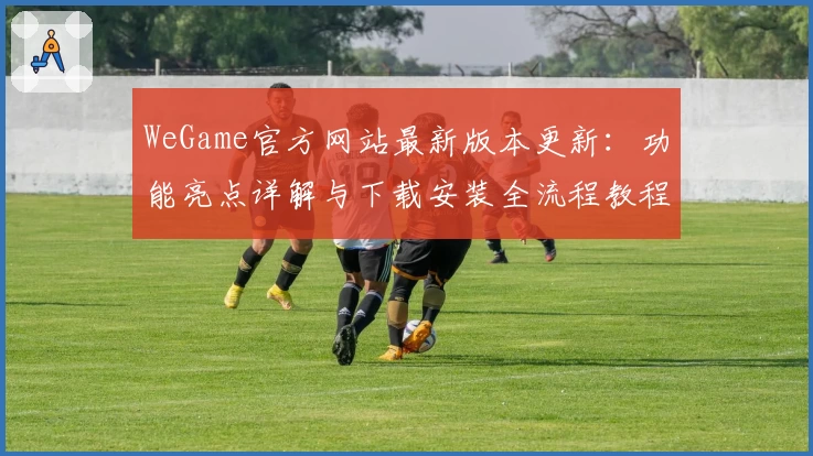 WeGame官方网站最新版本更新:功能亮点详解与下载安装全流程教程