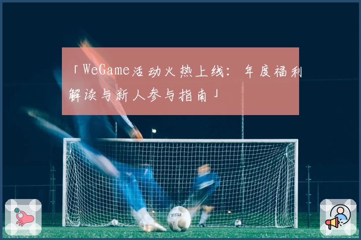 「WeGame活动火热上线：年度福利解读与新人参与指南」