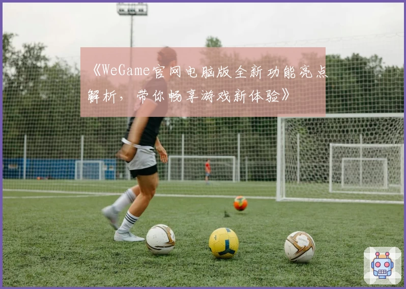 《WeGame官网电脑版全新功能亮点解析，带你畅享游戏新体验》
