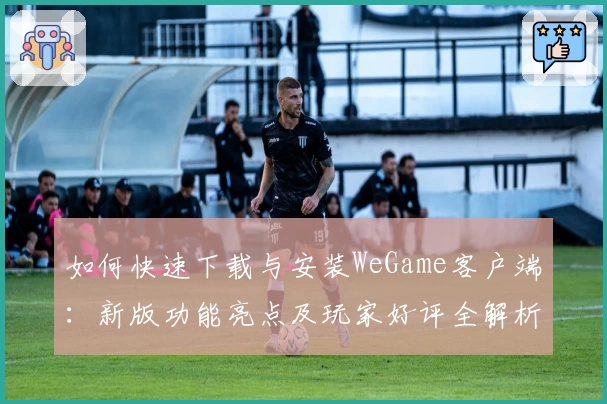 如何快速下载与安装WeGame客户端：新版功能亮点及玩家好评全解析