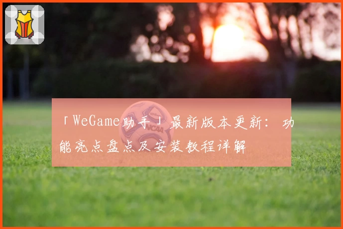 「WeGame助手」最新版本更新：功能亮点盘点及安装教程详解