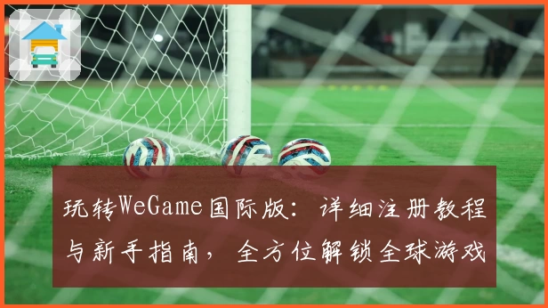 玩转WeGame国际版：详细注册教程与新手指南，全方位解锁全球游戏精彩