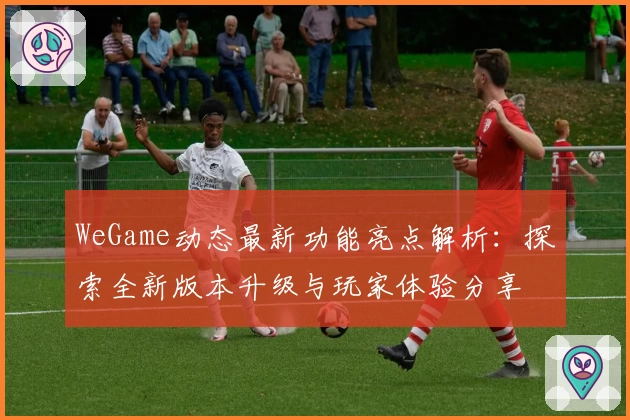 WeGame动态最新功能亮点解析：探索全新版本升级与玩家体验分享