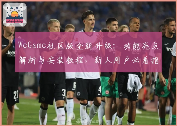 WeGame社区版全新升级：功能亮点解析与安装教程，新人用户必看指南