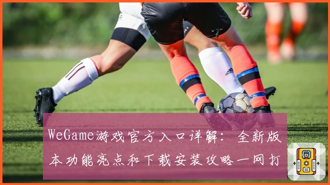 WeGame游戏官方入口详解：全新版本功能亮点和下载安装攻略一网打尽