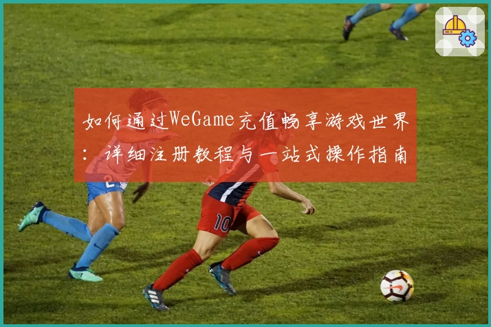 如何通过WeGame充值畅享游戏世界：详细注册教程与一站式操作指南