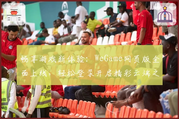畅享游戏新体验：WeGame网页版全面上线，轻松登录开启精彩云端之旅