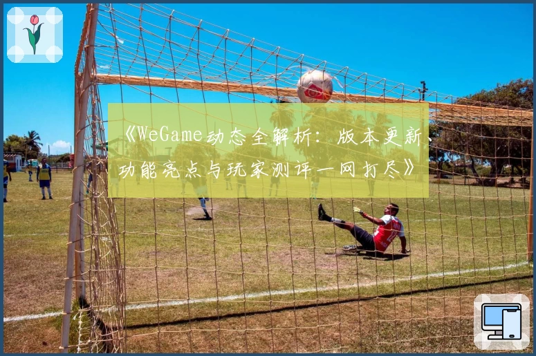 《WeGame动态全解析：版本更新、功能亮点与玩家测评一网打尽》